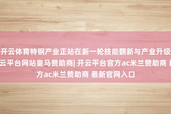 开云体育特钢产业正站在新一轮技能翻新与产业升级的交织点-开云平台网站皇马赞助商| 开云平台官方ac米兰赞助商 最新官网入口