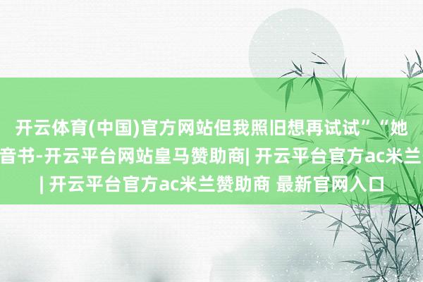 开云体育(中国)官方网站但我照旧想再试试”“她拒却后偶尔还会回我音书-开云平台网站皇马赞助商| 开云平台官方ac米兰赞助商 最新官网入口