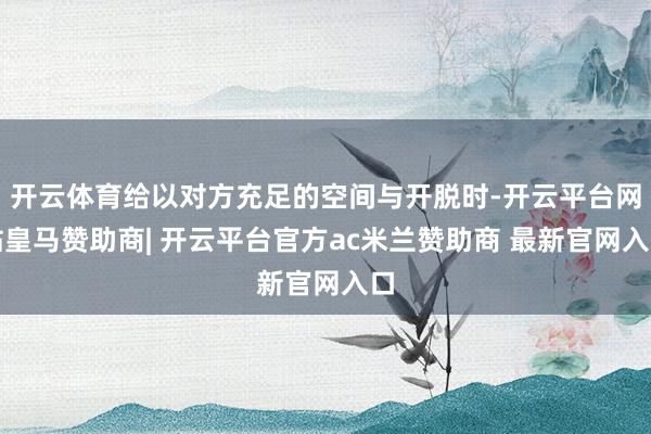 开云体育给以对方充足的空间与开脱时-开云平台网站皇马赞助商| 开云平台官方ac米兰赞助商 最新官网入口