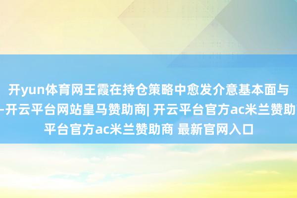 开yun体育网王霞在持仓策略中愈发介意基本面与估值的匹配分析-开云平台网站皇马赞助商| 开云平台官方ac米兰赞助商 最新官网入口