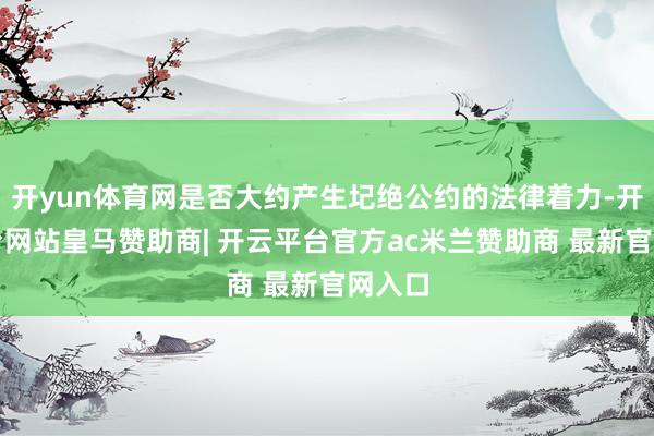 开yun体育网是否大约产生圮绝公约的法律着力-开云平台网站皇马赞助商| 开云平台官方ac米兰赞助商 最新官网入口