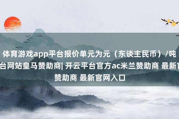 体育游戏app平台报价单元为元（东谈主民币）/吨-开云平台网站皇马赞助商| 开云平台官方ac米兰赞助商 最新官网入口