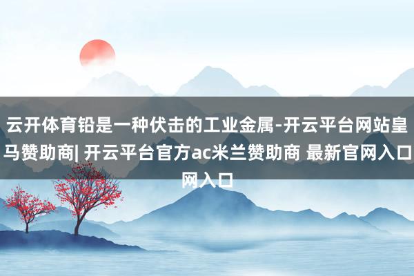 云开体育铅是一种伏击的工业金属-开云平台网站皇马赞助商| 开云平台官方ac米兰赞助商 最新官网入口