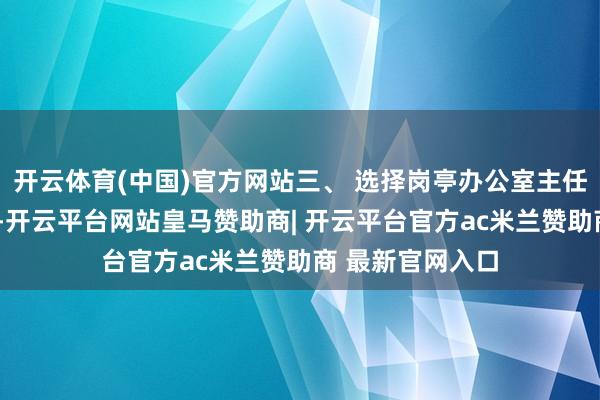 开云体育(中国)官方网站三、 选择岗亭办公室主任（副主任）3名-开云平台网站皇马赞助商| 开云平台官方ac米兰赞助商 最新官网入口