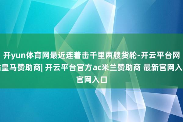 开yun体育网最近连着击千里两艘货轮-开云平台网站皇马赞助商| 开云平台官方ac米兰赞助商 最新官网入口