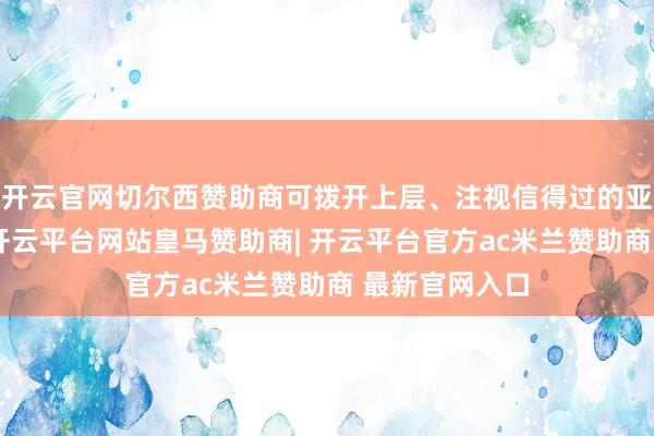 开云官网切尔西赞助商可拨开上层、注视信得过的亚太政策神志-开云平台网站皇马赞助商| 开云平台官方ac米兰赞助商 最新官网入口