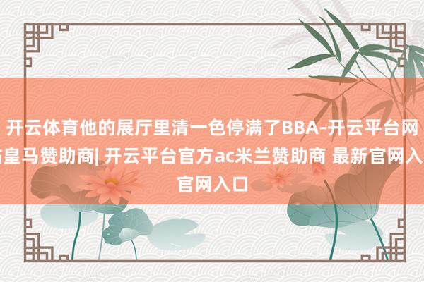 开云体育他的展厅里清一色停满了BBA-开云平台网站皇马赞助商| 开云平台官方ac米兰赞助商 最新官网入口