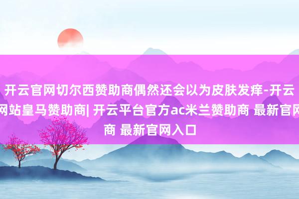 开云官网切尔西赞助商偶然还会以为皮肤发痒-开云平台网站皇马赞助商| 开云平台官方ac米兰赞助商 最新官网入口