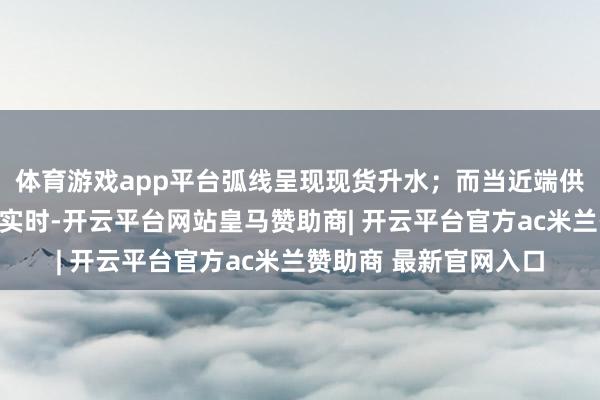 体育游戏app平台弧线呈现现货升水；而当近端供应充裕、需求摄取不实时-开云平台网站皇马赞助商| 开云平台官方ac米兰赞助商 最新官网入口