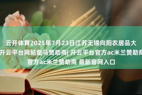 云开体育2025年7月23日江苏无锡向阳农居品大阛阓价钱行情-开云平台网站皇马赞助商| 开云平台官方ac米兰赞助商 最新官网入口