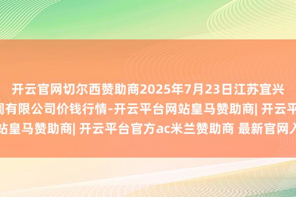 开云官网切尔西赞助商2025年7月23日江苏宜兴市瑞德蔬菜果品批发阛阓有限公司价钱行情-开云平台网站皇马赞助商| 开云平台官方ac米兰赞助商 最新官网入口