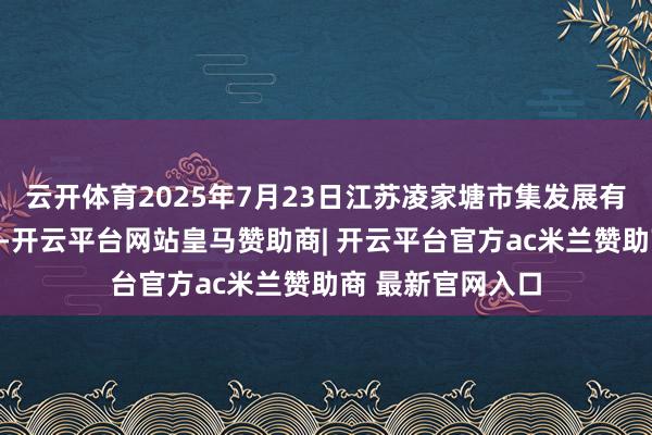 云开体育2025年7月23日江苏凌家塘市集发展有限公司价钱行情-开云平台网站皇马赞助商| 开云平台官方ac米兰赞助商 最新官网入口