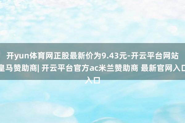 开yun体育网正股最新价为9.43元-开云平台网站皇马赞助商| 开云平台官方ac米兰赞助商 最新官网入口