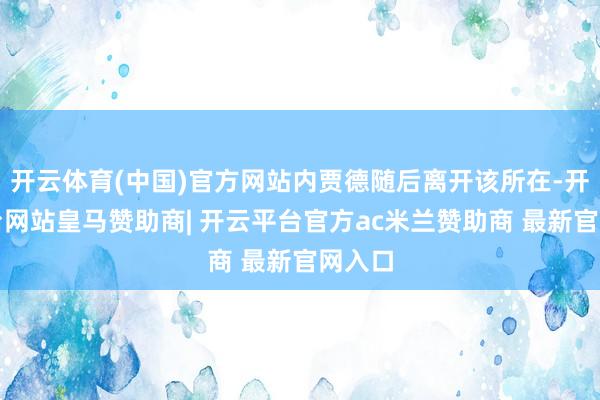 开云体育(中国)官方网站内贾德随后离开该所在-开云平台网站皇马赞助商| 开云平台官方ac米兰赞助商 最新官网入口