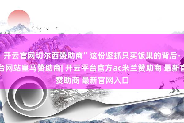 开云官网切尔西赞助商”这份坚抓只买饭巢的背后-开云平台网站皇马赞助商| 开云平台官方ac米兰赞助商 最新官网入口