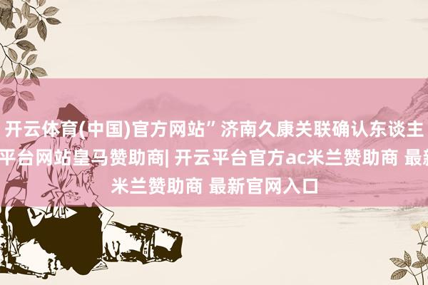开云体育(中国)官方网站”济南久康关联确认东谈主坦言-开云平台网站皇马赞助商| 开云平台官方ac米兰赞助商 最新官网入口
