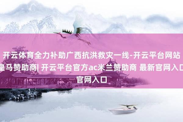 开云体育全力补助广西抗洪救灾一线-开云平台网站皇马赞助商| 开云平台官方ac米兰赞助商 最新官网入口