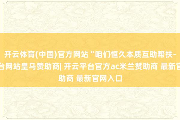 开云体育(中国)官方网站“咱们恒久本质互助帮扶-开云平台网站皇马赞助商| 开云平台官方ac米兰赞助商 最新官网入口