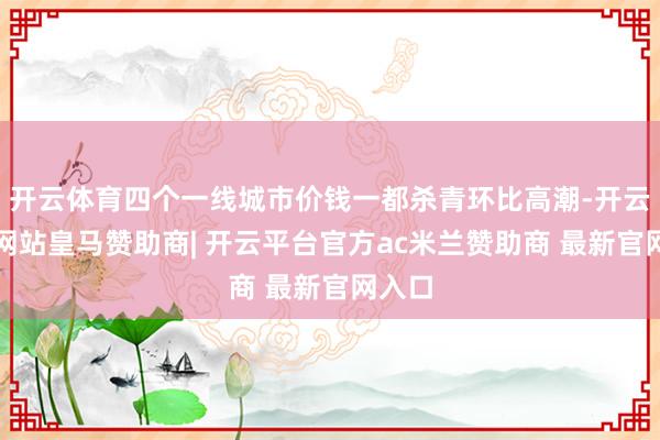 开云体育四个一线城市价钱一都杀青环比高潮-开云平台网站皇马赞助商| 开云平台官方ac米兰赞助商 最新官网入口