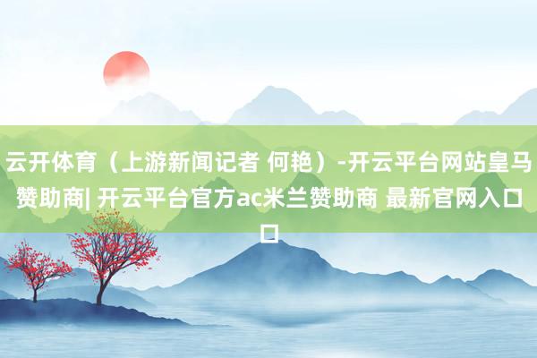 云开体育（上游新闻记者 何艳）-开云平台网站皇马赞助商| 开云平台官方ac米兰赞助商 最新官网入口