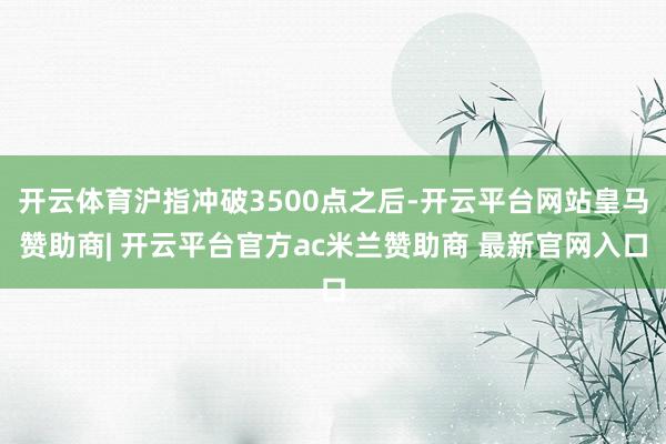 开云体育沪指冲破3500点之后-开云平台网站皇马赞助商| 开云平台官方ac米兰赞助商 最新官网入口