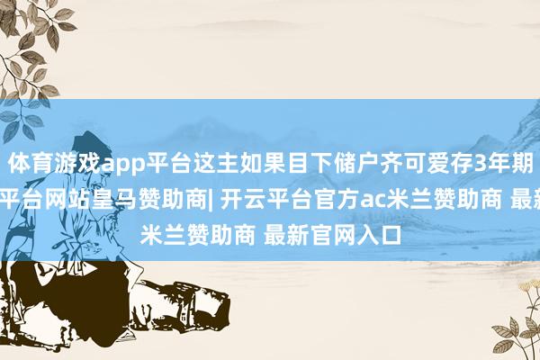 体育游戏app平台这主如果目下储户齐可爱存3年期定存-开云平台网站皇马赞助商| 开云平台官方ac米兰赞助商 最新官网入口