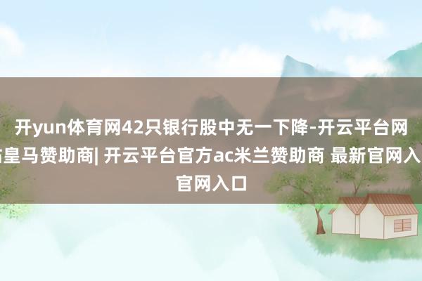 开yun体育网42只银行股中无一下降-开云平台网站皇马赞助商| 开云平台官方ac米兰赞助商 最新官网入口