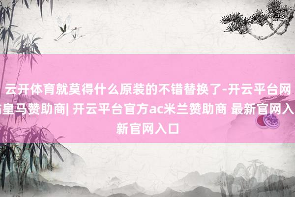 云开体育就莫得什么原装的不错替换了-开云平台网站皇马赞助商| 开云平台官方ac米兰赞助商 最新官网入口