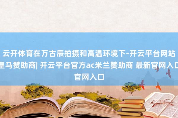 云开体育在万古辰拍摄和高温环境下-开云平台网站皇马赞助商| 开云平台官方ac米兰赞助商 最新官网入口