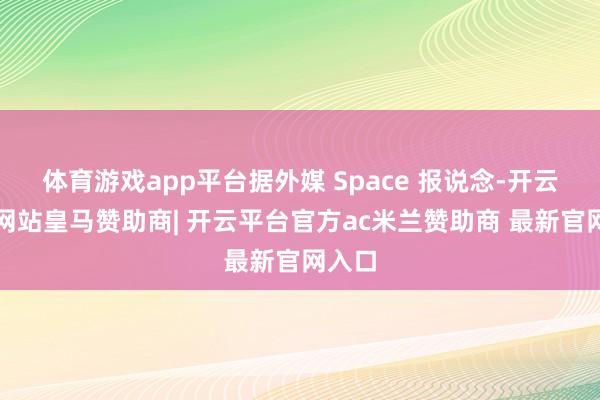 体育游戏app平台据外媒 Space 报说念-开云平台网站皇马赞助商| 开云平台官方ac米兰赞助商 最新官网入口