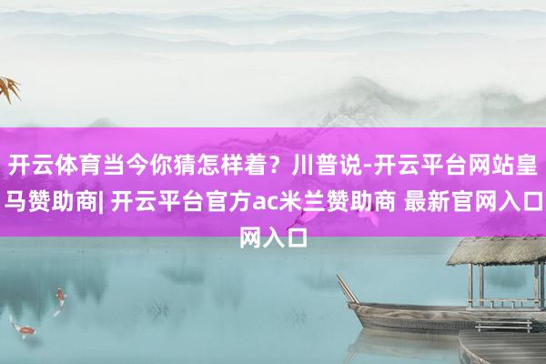 开云体育当今你猜怎样着？川普说-开云平台网站皇马赞助商| 开云平台官方ac米兰赞助商 最新官网入口