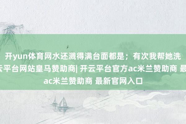 开yun体育网水还溅得满台面都是；有次我帮她洗高压锅-开云平台网站皇马赞助商| 开云平台官方ac米兰赞助商 最新官网入口