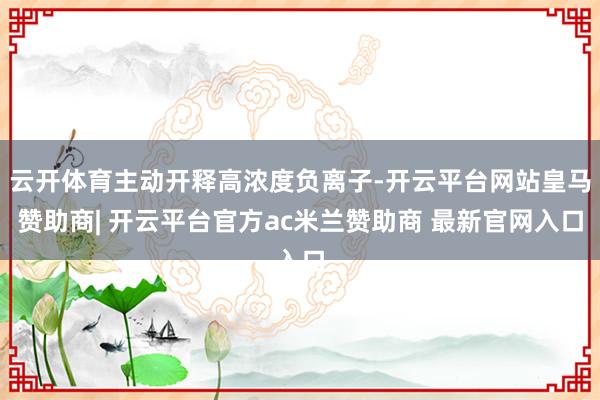 云开体育主动开释高浓度负离子-开云平台网站皇马赞助商| 开云平台官方ac米兰赞助商 最新官网入口