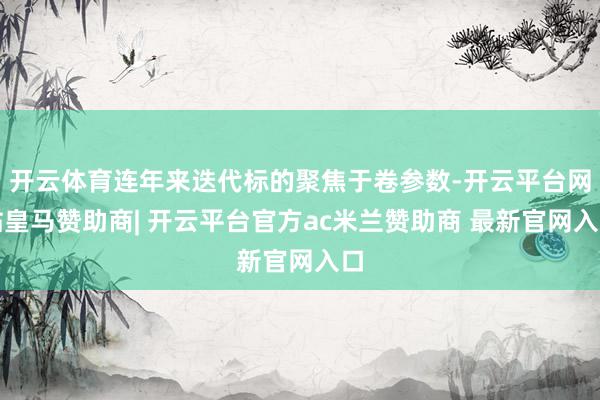 开云体育连年来迭代标的聚焦于卷参数-开云平台网站皇马赞助商| 开云平台官方ac米兰赞助商 最新官网入口