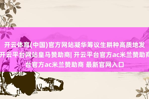 开云体育(中国)官方网站凝华筹议生耕种高质地发展的遍及协力-开云平台网站皇马赞助商| 开云平台官方ac米兰赞助商 最新官网入口