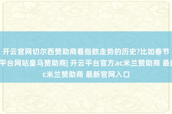 开云官网切尔西赞助商看指数走势的历史?比如春节行情-开云平台网站皇马赞助商| 开云平台官方ac米兰赞助商 最新官网入口