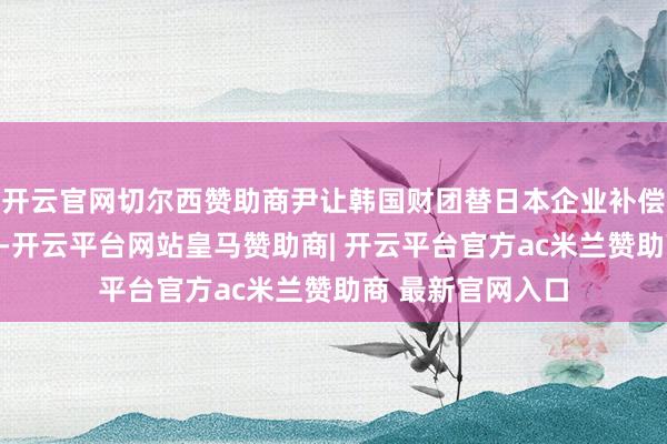 开云官网切尔西赞助商尹让韩国财团替日本企业补偿劳工案受害者时-开云平台网站皇马赞助商| 开云平台官方ac米兰赞助商 最新官网入口