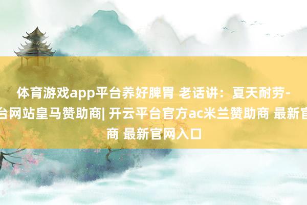 体育游戏app平台养好脾胃 　　老话讲：夏天耐劳-开云平台网站皇马赞助商| 开云平台官方ac米兰赞助商 最新官网入口