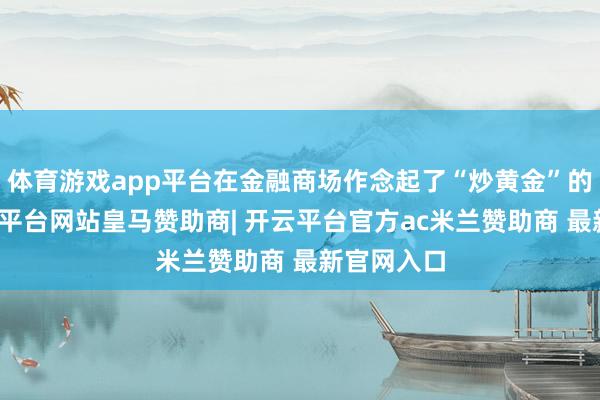 体育游戏app平台在金融商场作念起了“炒黄金”的买卖-开云平台网站皇马赞助商| 开云平台官方ac米兰赞助商 最新官网入口