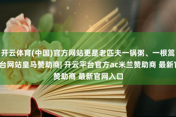 开云体育(中国)官方网站更是老匹夫一锅粥、一根篙-开云平台网站皇马赞助商| 开云平台官方ac米兰赞助商 最新官网入口