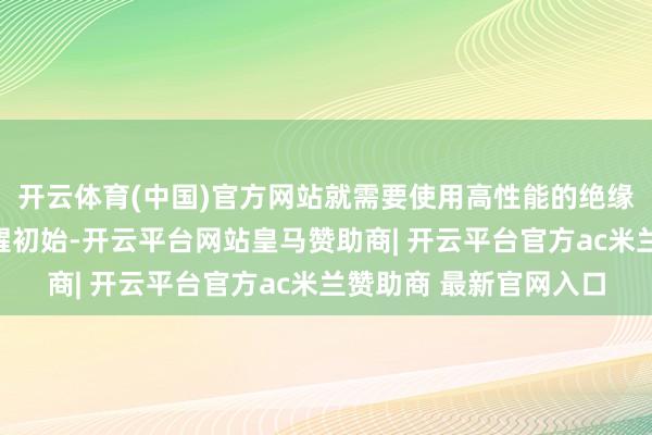 开云体育(中国)官方网站就需要使用高性能的绝缘材料来保险建设的清醒初始-开云平台网站皇马赞助商| 开云平台官方ac米兰赞助商 最新官网入口