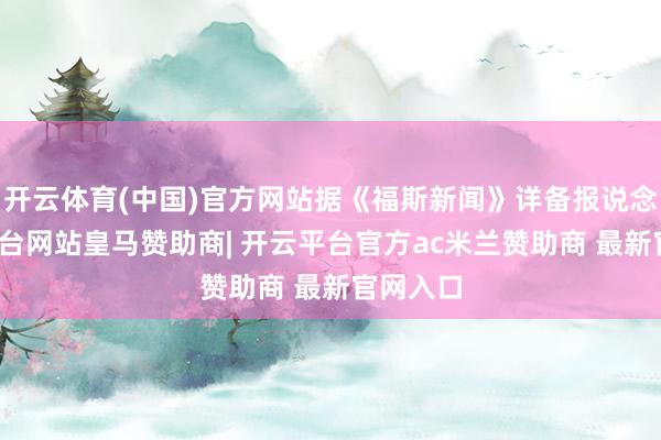 开云体育(中国)官方网站据《福斯新闻》详备报说念-开云平台网站皇马赞助商| 开云平台官方ac米兰赞助商 最新官网入口