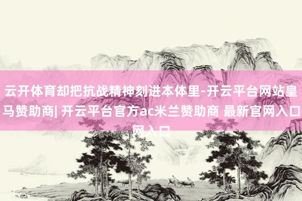云开体育却把抗战精神刻进本体里-开云平台网站皇马赞助商| 开云平台官方ac米兰赞助商 最新官网入口