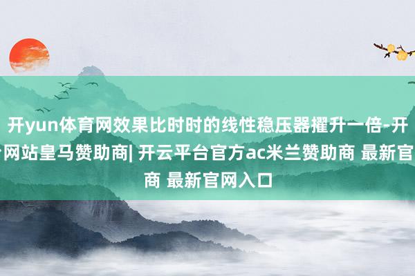 开yun体育网效果比时时的线性稳压器擢升一倍-开云平台网站皇马赞助商| 开云平台官方ac米兰赞助商 最新官网入口