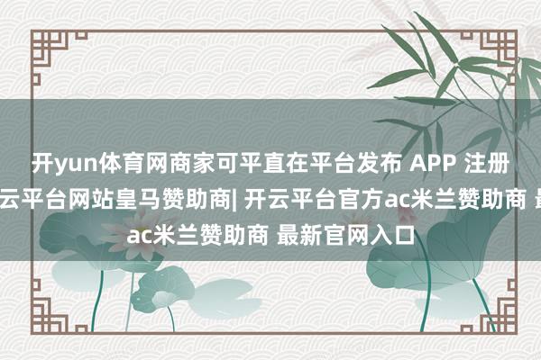 开yun体育网商家可平直在平台发布 APP 注册下载任务-开云平台网站皇马赞助商| 开云平台官方ac米兰赞助商 最新官网入口