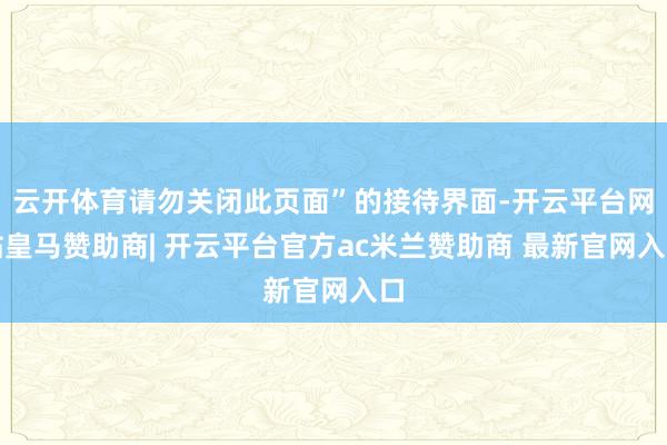 云开体育请勿关闭此页面”的接待界面-开云平台网站皇马赞助商| 开云平台官方ac米兰赞助商 最新官网入口