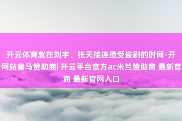 开云体育　　就在刘宇、张天接连遭受盗刷的时间-开云平台网站皇马赞助商| 开云平台官方ac米兰赞助商 最新官网入口