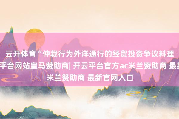云开体育　　“仲裁行为外洋通行的经贸投资争议料理神志-开云平台网站皇马赞助商| 开云平台官方ac米兰赞助商 最新官网入口