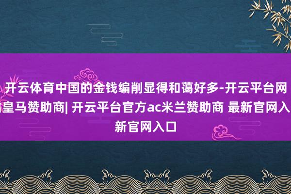 开云体育中国的金钱编削显得和蔼好多-开云平台网站皇马赞助商| 开云平台官方ac米兰赞助商 最新官网入口