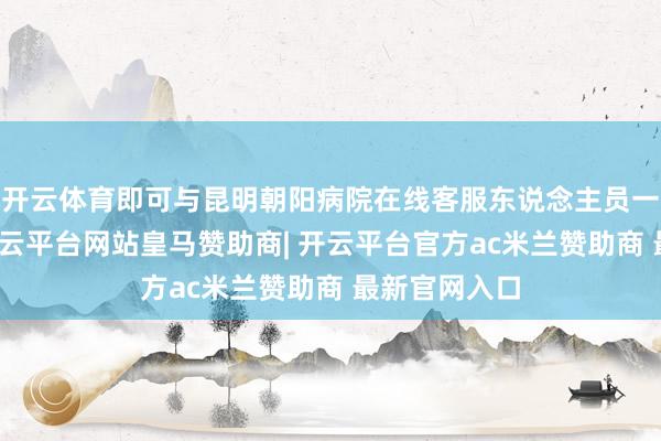 开云体育即可与昆明朝阳病院在线客服东说念主员一双一相易-开云平台网站皇马赞助商| 开云平台官方ac米兰赞助商 最新官网入口
